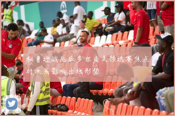 秘鲁迎战厄瓜多尔南美预选赛焦点对决或影响出线形势