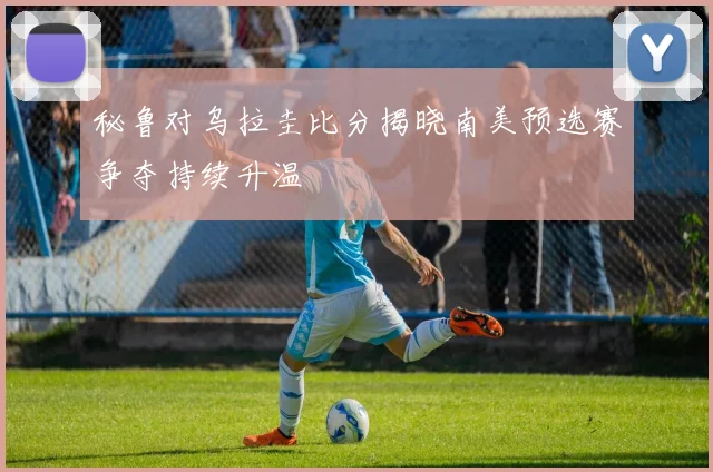 秘鲁对乌拉圭比分揭晓南美预选赛争夺持续升温