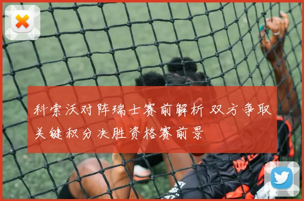 科索沃对阵瑞士赛前解析 双方争取关键积分决胜资格赛前景