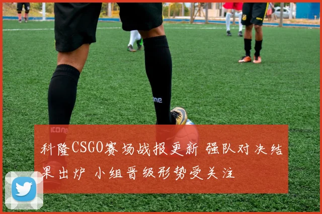科隆CSGO赛场战报更新 强队对决结果出炉 小组晋级形势受关注