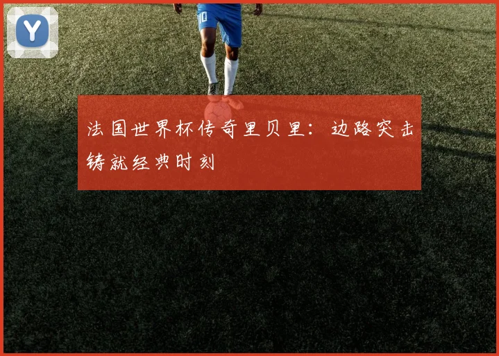 法国世界杯传奇里贝里:边路突击铸就经典时刻