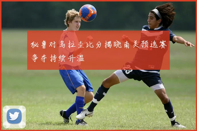秘鲁对乌拉圭比分揭晓南美预选赛争夺持续升温
