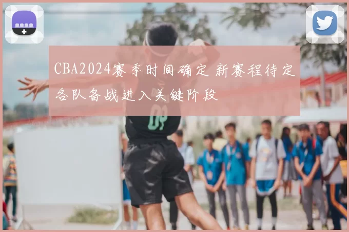 CBA2024赛季时间确定 新赛程待定各队备战进入关键阶段