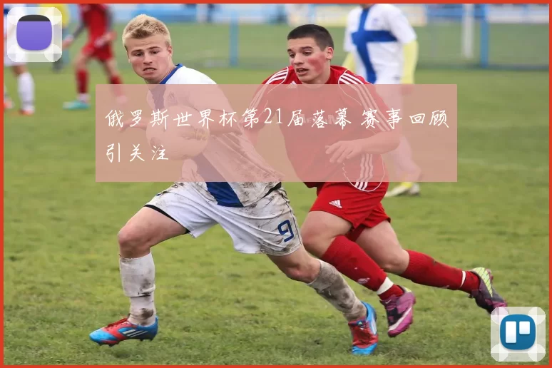 俄罗斯世界杯第21届落幕 赛事回顾引关注