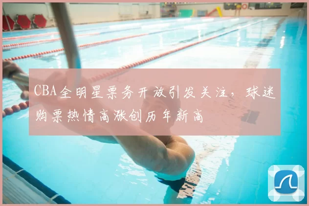 CBA全明星票务开放引发关注,球迷购票热情高涨创历年新高