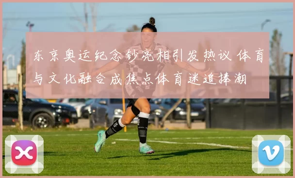 东京奥运纪念钞亮相引发热议 体育与文化融合成焦点体育迷追捧潮