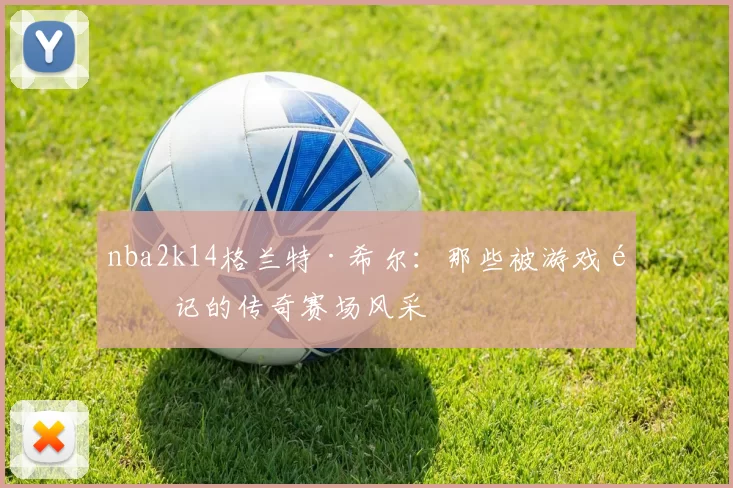 nba2k14格兰特·希尔:那些被游戏铭记的传奇赛场风采