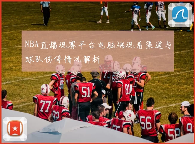 NBA直播观赛平台电脑端观看渠道与球队伤停情况解析