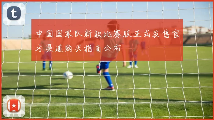 中国国家队新款比赛服正式发售官方渠道购买指南公布
