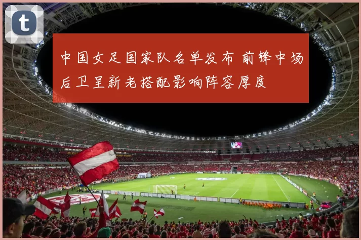 中国女足国家队名单发布 前锋中场后卫呈新老搭配影响阵容厚度
