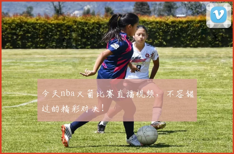 今天nba火箭比赛直播视频，不容错过的精彩对决！