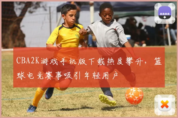 CBA2K游戏手机版下载热度攀升，篮球电竞赛事吸引年轻用户