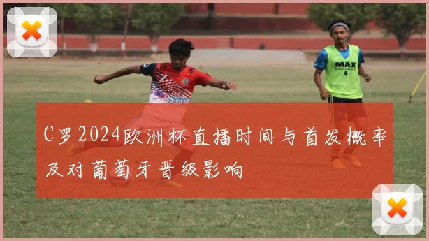 C罗2024欧洲杯直播时间与首发概率及对葡萄牙晋级影响