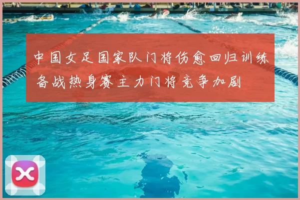 中国女足国家队门将伤愈回归训练 备战热身赛主力门将竞争加剧