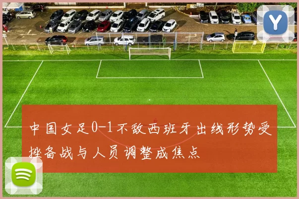 中国女足0-1不敌西班牙出线形势受挫备战与人员调整成焦点