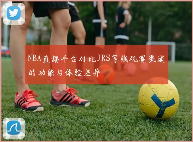 NBA直播平台对比JRS等线观赛渠道的功能与体验差异