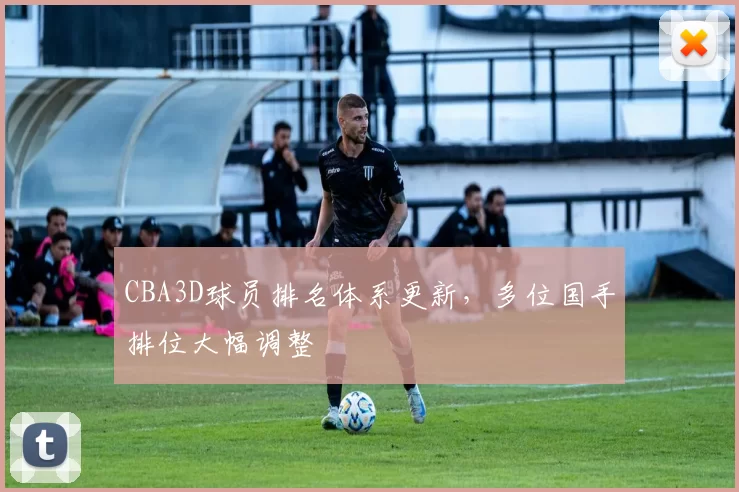 CBA3D球员排名体系更新,多位国手排位大幅调整