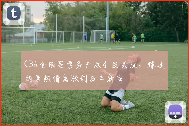 CBA全明星票务开放引发关注,球迷购票热情高涨创历年新高