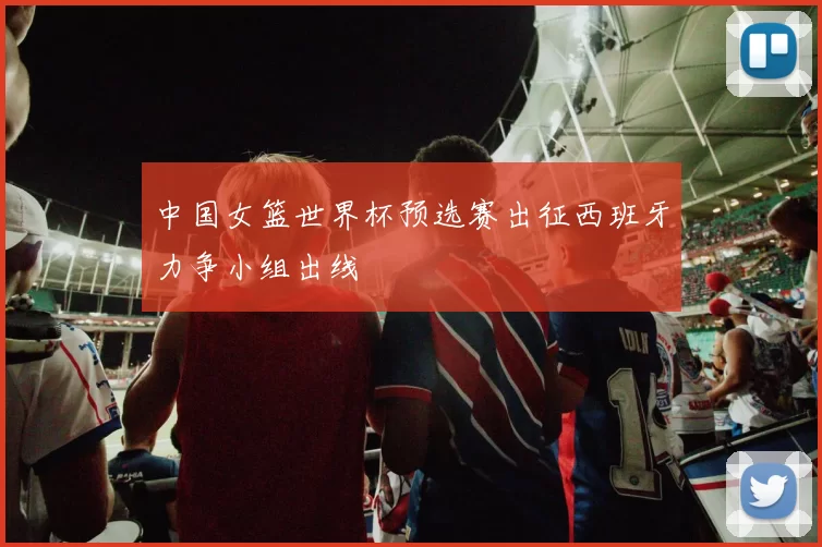 中国女篮世界杯预选赛出征西班牙力争小组出线