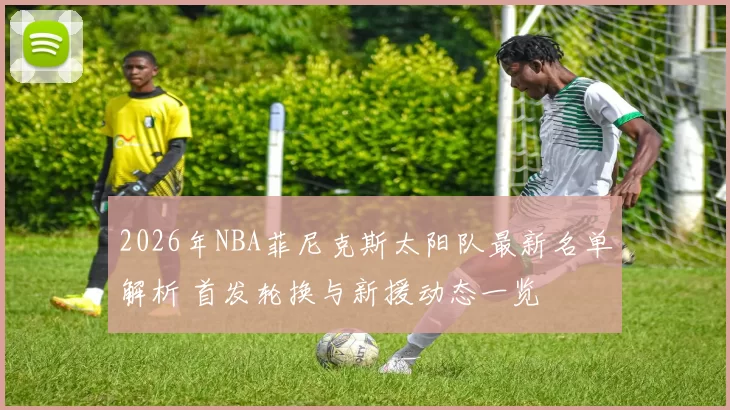 2026年NBA菲尼克斯太阳队最新名单解析 首发轮换与新援动态一览