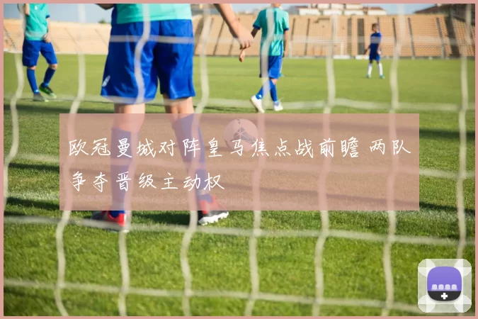 欧冠曼城对阵皇马焦点战前瞻 两队争夺晋级主动权