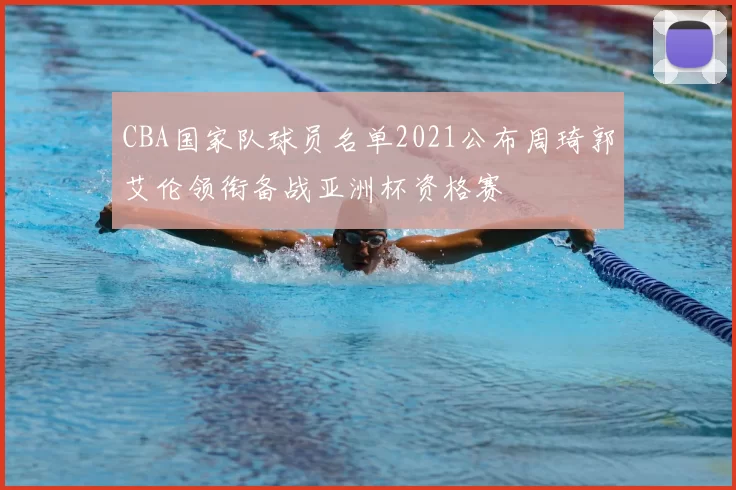 CBA国家队球员名单2021公布周琦郭艾伦领衔备战亚洲杯资格赛