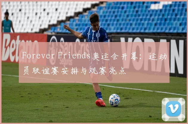 Forever Friends奥运会开幕:运动员联谊赛安排与观赛亮点