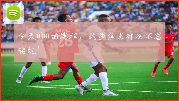 今天nba的赛程，这些焦点对决不容错过！