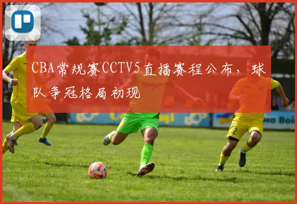 CBA常规赛CCTV5直播赛程公布,球队争冠格局初现