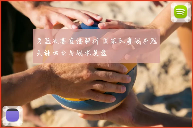 男篮决赛直播解析 国家队鏖战夺冠关键回合与战术复盘
