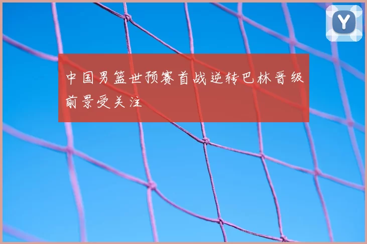 中国男篮世预赛首战逆转巴林晋级前景受关注