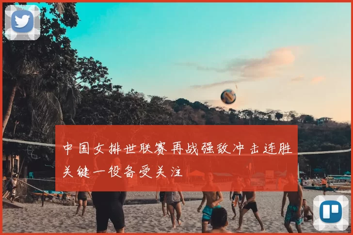 中国女排世联赛再战强敌冲击连胜关键一役备受关注
