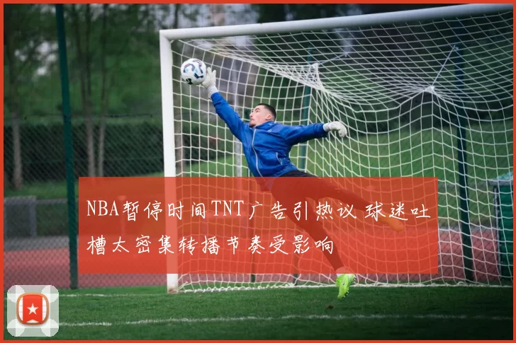 NBA暂停时间TNT广告引热议 球迷吐槽太密集转播节奏受影响
