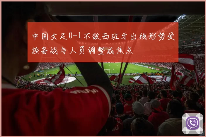 中国女足0-1不敌西班牙出线形势受挫备战与人员调整成焦点