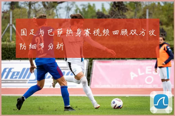 国足与巴萨热身赛视频回顾双方攻防细节分析