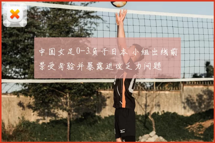 中国女足0-3负于日本 小组出线前景受考验并暴露进攻乏力问题