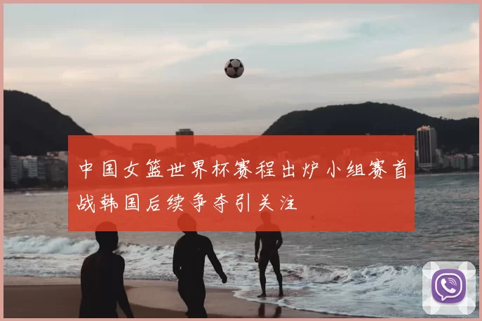 中国女篮世界杯赛程出炉小组赛首战韩国后续争夺引关注
