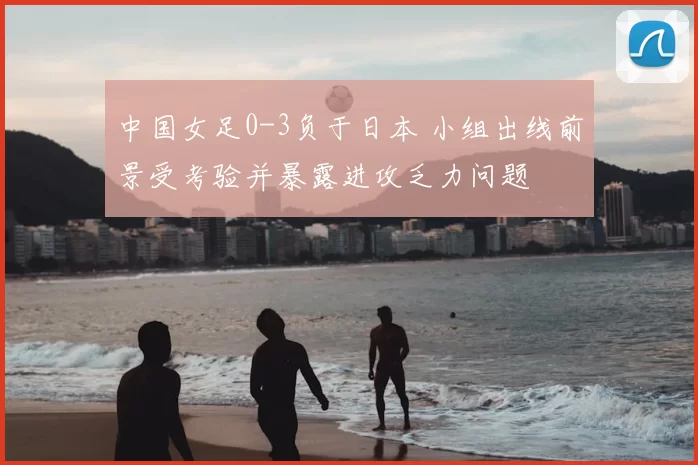 中国女足0-3负于日本 小组出线前景受考验并暴露进攻乏力问题