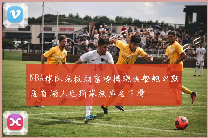 NBA球队老板财富榜揭晓快船鲍尔默居首湖人巴斯家族排名下滑