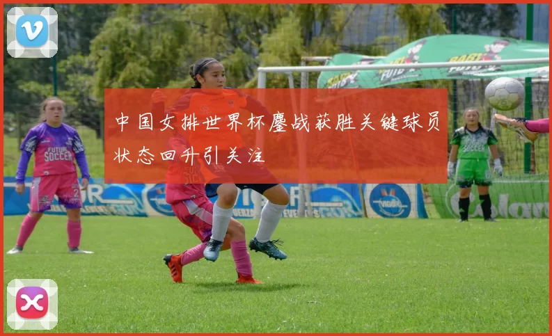中国女排世界杯鏖战获胜关键球员状态回升引关注