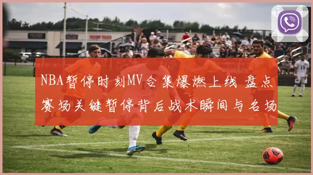 NBA暂停时刻MV合集爆燃上线 盘点赛场关键暂停背后战术瞬间与名场面