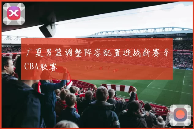 广夏男篮调整阵容配置迎战新赛季CBA联赛