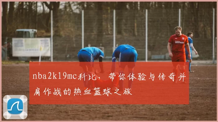 nba2k19mc科比，带你体验与传奇并肩作战的热血篮球之旅