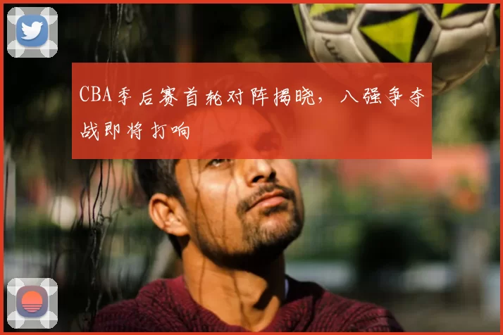 CBA季后赛首轮对阵揭晓,八强争夺战即将打响