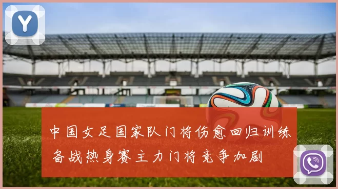 中国女足国家队门将伤愈回归训练 备战热身赛主力门将竞争加剧