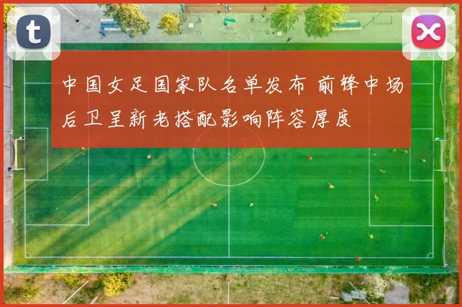 中国女足国家队名单发布 前锋中场后卫呈新老搭配影响阵容厚度