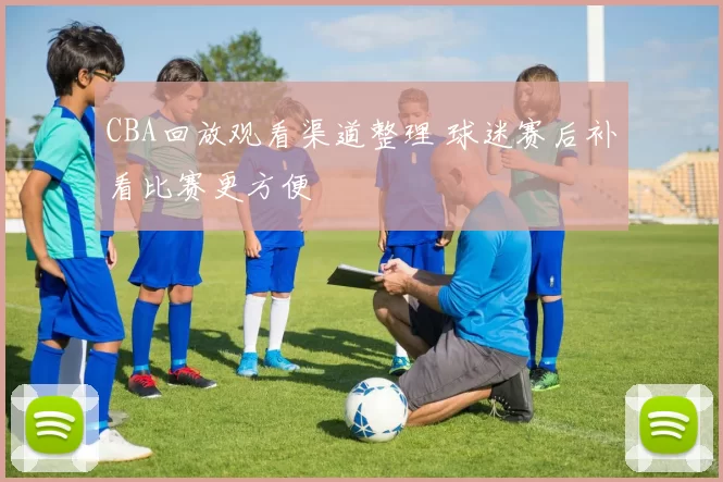 CBA回放观看渠道整理 球迷赛后补看比赛更方便