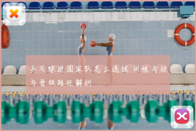 乒乓球进国家队怎么选拔 训练考核与晋级路径解析