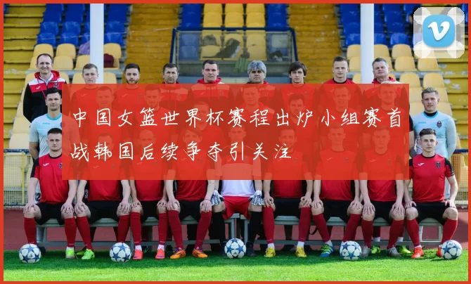中国女篮世界杯赛程出炉小组赛首战韩国后续争夺引关注