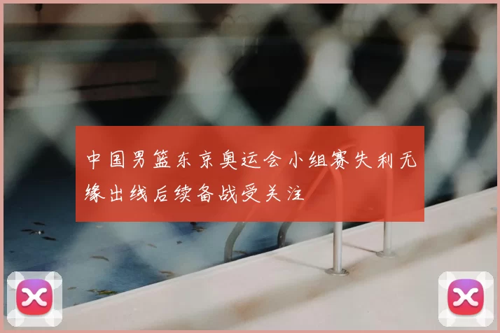 中国男篮东京奥运会小组赛失利无缘出线后续备战受关注